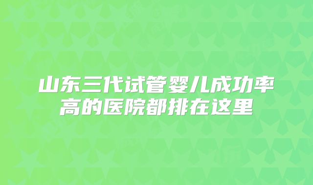 山东三代试管婴儿成功率高的医院都排在这里