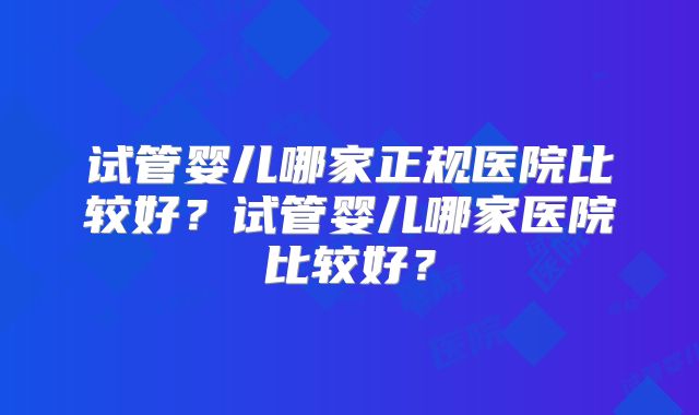 试管婴儿哪家正规医院比较好?试管婴儿哪家医院比较好?