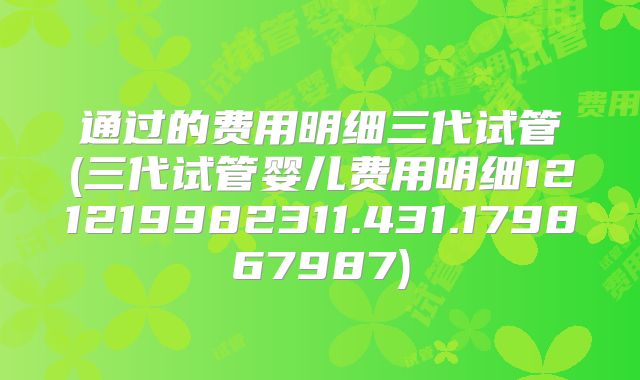 通过的费用明细三代试管(三代试管婴儿费用明细121219982311.431.179867987)