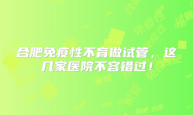 合肥免疫性不育做试管，这几家医院不容错过！