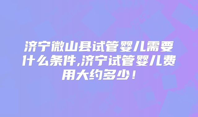 济宁微山县试管婴儿需要什么条件,济宁试管婴儿费用大约多少！