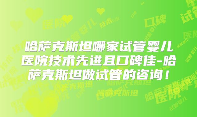 哈萨克斯坦哪家试管婴儿医院技术先进且口碑佳-哈萨克斯坦做试管的咨询!