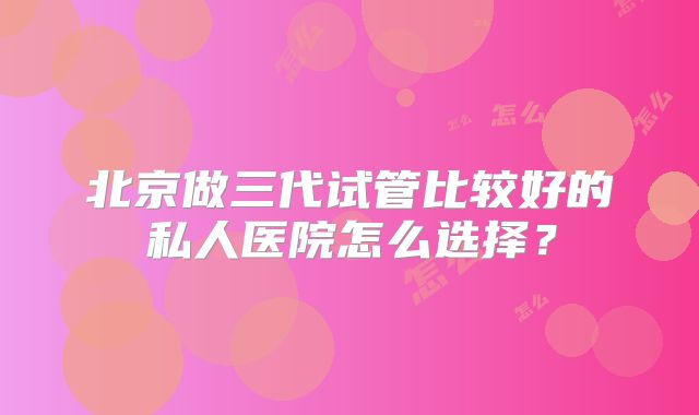 北京做三代试管比较好的私人医院怎么选择？