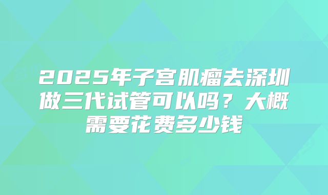2025年子宫肌瘤去深圳做三代试管可以吗?大概需要花费多少钱