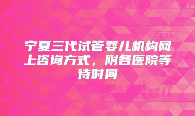 宁夏三代试管婴儿机构网上咨询方式，附各医院等待时间