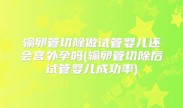 输卵管切除做试管婴儿还会宫外孕吗(输卵管切除后试管婴儿成功率)