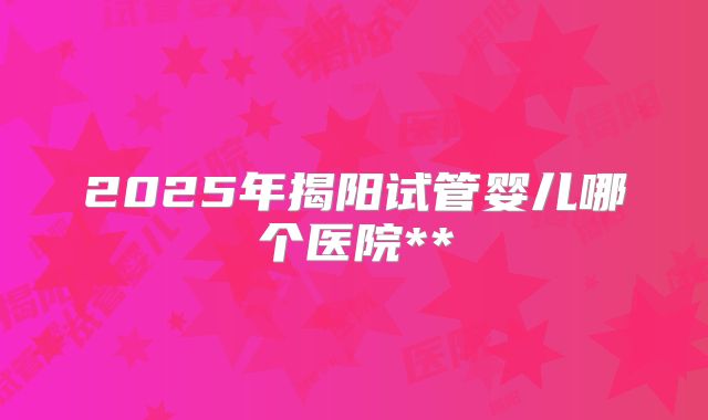 2025年揭阳试管婴儿哪个医院**