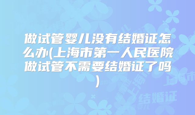 做试管婴儿没有结婚证怎么办(上海市第一人民医院做试管不需要结婚证了吗)