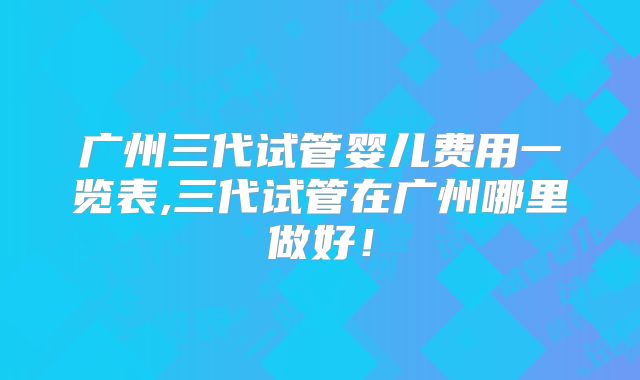 广州三代试管婴儿费用一览表,三代试管在广州哪里做好!