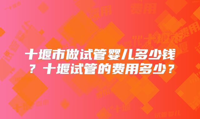 十堰市做试管婴儿多少钱？十堰试管的费用多少？