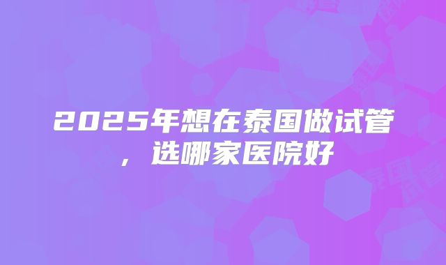 2025年想在泰国做试管，选哪家医院好