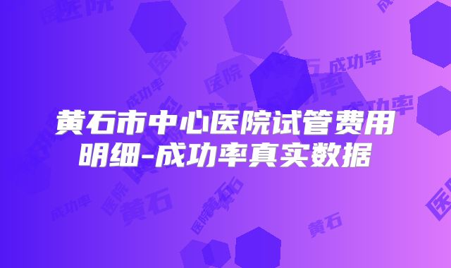 黄石市中心医院试管费用明细-成功率真实数据