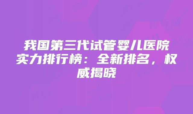 我国第三代试管婴儿医院实力排行榜：全新排名，权威揭晓