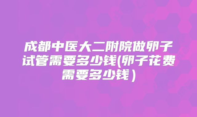 成都中医大二附院做卵子试管需要多少钱(卵子花费需要多少钱）