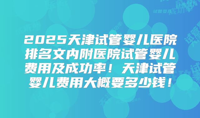 2025天津试管婴儿医院排名文内附医院试管婴儿费用及成功率!天津试管婴儿费用大概要多少钱!