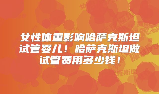 女性体重影响哈萨克斯坦试管婴儿!哈萨克斯坦做试管费用多少钱!