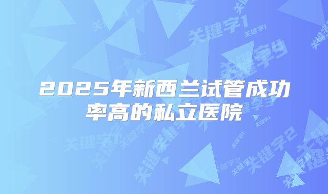2025年新西兰试管成功率高的私立医院