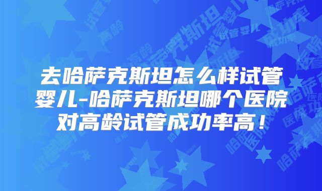 去哈萨克斯坦怎么样试管婴儿-哈萨克斯坦哪个医院对高龄试管成功率高！