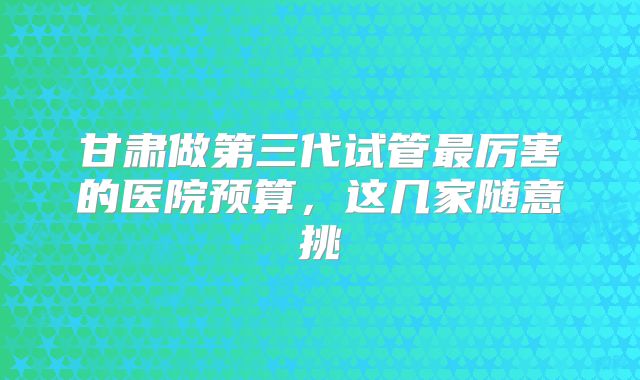 甘肃做第三代试管最厉害的医院预算,这几家随意挑