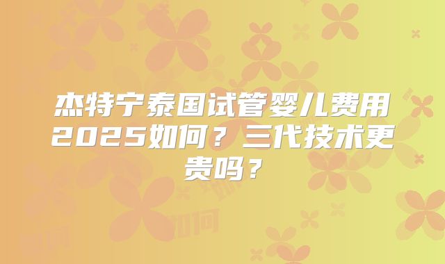 杰特宁泰国试管婴儿费用2025如何?三代技术更贵吗?