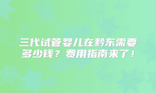 三代试管婴儿在黔东需要多少钱?费用指南来了!