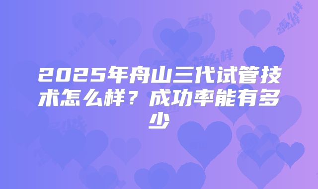 2025年舟山三代试管技术怎么样？成功率能有多少