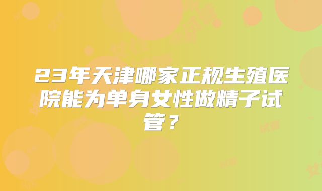 23年天津哪家正规生殖医院能为单身女性做精子试管？