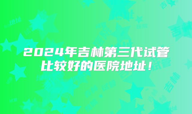 2024年吉林第三代试管比较好的医院地址！