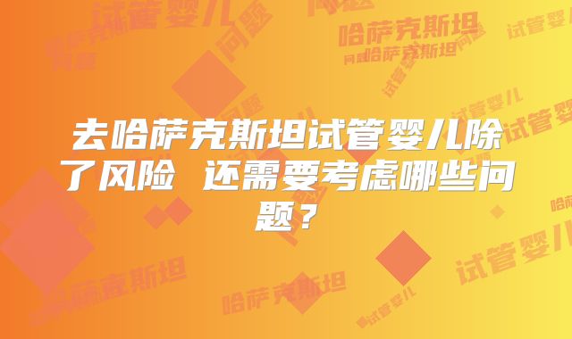 去哈萨克斯坦试管婴儿除了风险 还需要考虑哪些问题？