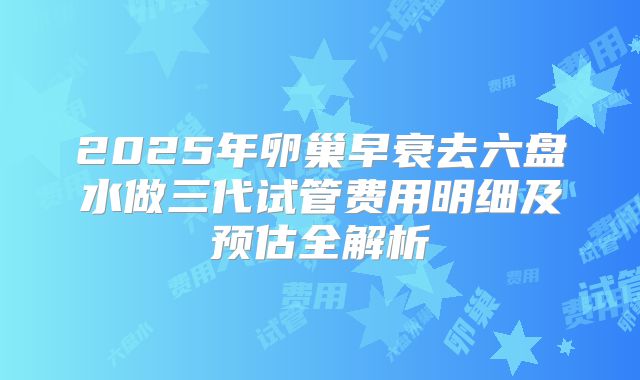 2025年卵巢早衰去六盘水做三代试管费用明细及预估全解析