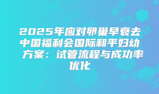 2025年应对卵巢早衰去中国福利会国际和平妇幼 方案:试管流程与成功率优化