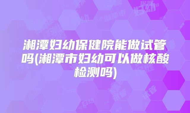 湘潭妇幼保健院能做试管吗(湘潭市妇幼可以做核酸检测吗)