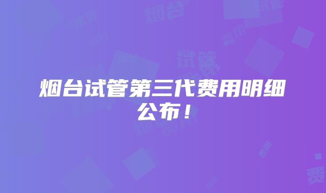 烟台试管第三代费用明细公布！