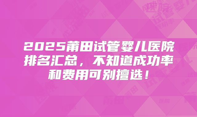 2025莆田试管婴儿医院排名汇总,不知道成功率和费用可别擅选!