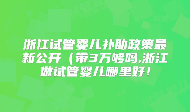 浙江试管婴儿补助政策最新公开（带3万够吗,浙江做试管婴儿哪里好！