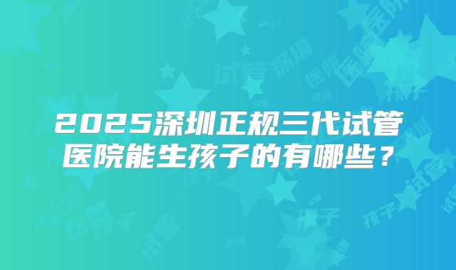 2025深圳正规三代试管医院能生孩子的有哪些?