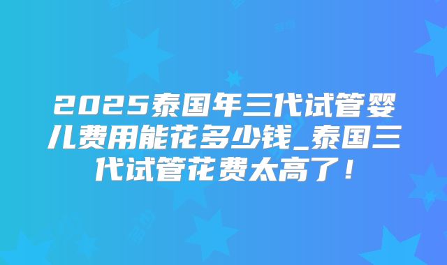 2025泰国年三代试管婴儿费用能花多少钱_泰国三代试管花费太高了！