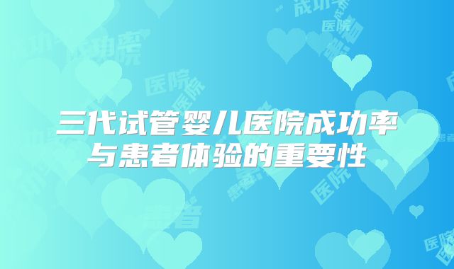 三代试管婴儿医院成功率与患者体验的重要性