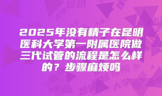 2025年没有精子在昆明医科大学第一附属医院做三代试管的流程是怎么样的？步骤麻烦吗
