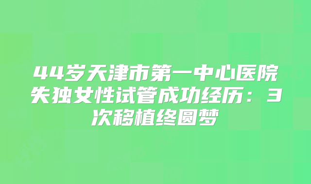 44岁天津市第一中心医院失独女性试管成功经历:3次移植终圆梦