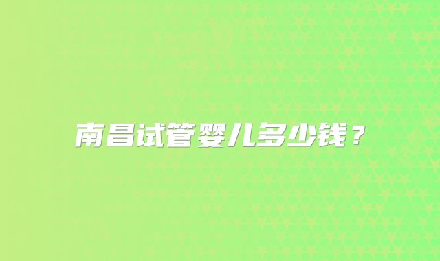 南昌试管婴儿多少钱？