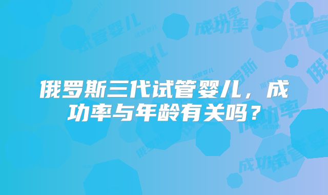 俄罗斯三代试管婴儿,成功率与年龄有关吗?