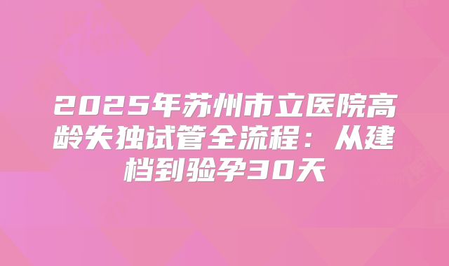 2025年苏州市立医院高龄失独试管全流程：从建档到验孕30天