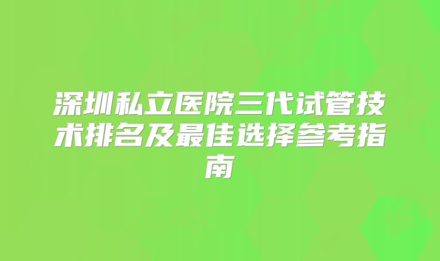 深圳私立医院三代试管技术排名及最佳选择参考指南