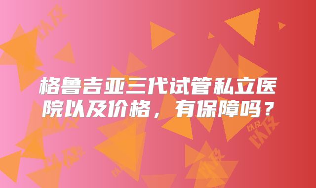 格鲁吉亚三代试管私立医院以及价格，有保障吗？