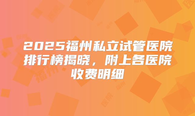 2025福州私立试管医院排行榜揭晓，附上各医院收费明细