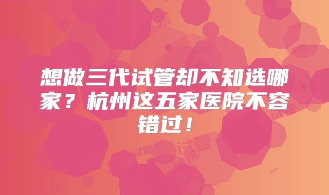 想做三代试管却不知选哪家?杭州这五家医院不容错过!