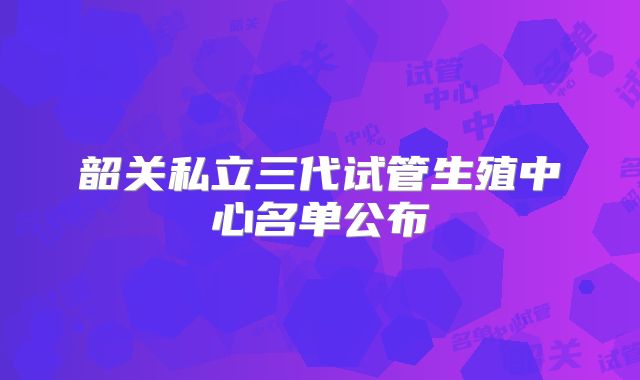 韶关私立三代试管生殖中心名单公布