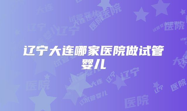 辽宁大连哪家医院做试管婴儿