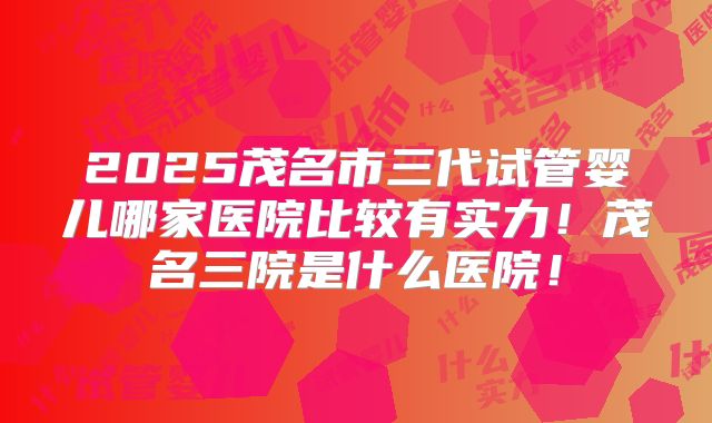 2025茂名市三代试管婴儿哪家医院比较有实力！茂名三院是什么医院！